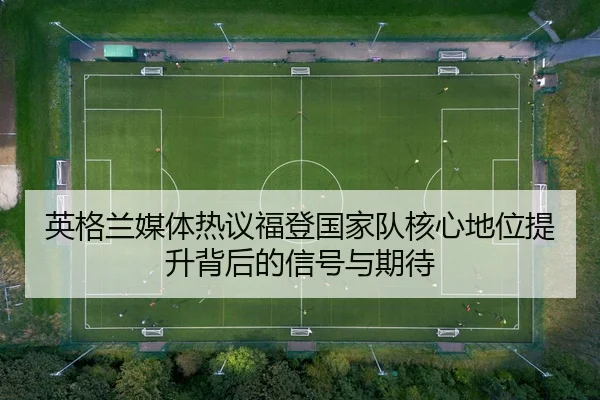 英格兰媒体热议福登国家队核心地位提升背后的信号与期待