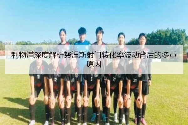 利物浦深度解析努涅斯射门转化率波动背后的多重原因