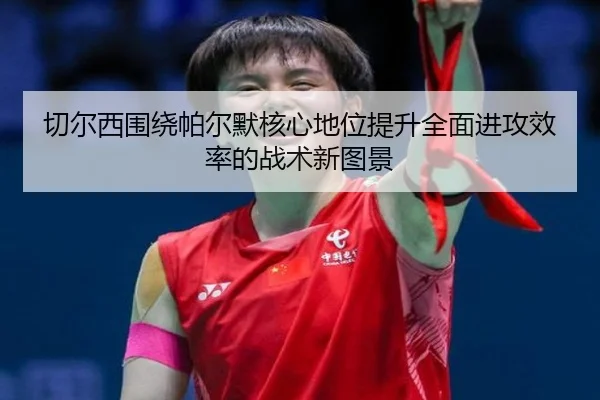 切尔西围绕帕尔默核心地位提升全面进攻效率的战术新图景